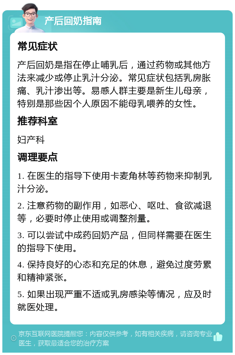 产后回奶指南 常见症状 产后回奶是指在停止哺乳后，通过药物或其他方法来减少或停止乳汁分泌。常见症状包括乳房胀痛、乳汁渗出等。易感人群主要是新生儿母亲，特别是那些因个人原因不能母乳喂养的女性。 推荐科室 妇产科 调理要点 1. 在医生的指导下使用卡麦角林等药物来抑制乳汁分泌。 2. 注意药物的副作用，如恶心、呕吐、食欲减退等，必要时停止使用或调整剂量。 3. 可以尝试中成药回奶产品，但同样需要在医生的指导下使用。 4. 保持良好的心态和充足的休息，避免过度劳累和精神紧张。 5. 如果出现严重不适或乳房感染等情况，应及时就医处理。