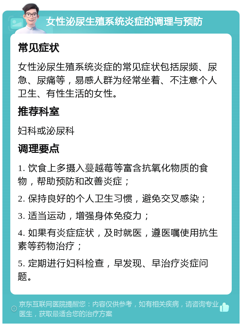 女性泌尿生殖系统炎症的调理与预防 常见症状 女性泌尿生殖系统炎症的常见症状包括尿频、尿急、尿痛等，易感人群为经常坐着、不注意个人卫生、有性生活的女性。 推荐科室 妇科或泌尿科 调理要点 1. 饮食上多摄入蔓越莓等富含抗氧化物质的食物，帮助预防和改善炎症； 2. 保持良好的个人卫生习惯，避免交叉感染； 3. 适当运动，增强身体免疫力； 4. 如果有炎症症状，及时就医，遵医嘱使用抗生素等药物治疗； 5. 定期进行妇科检查，早发现、早治疗炎症问题。