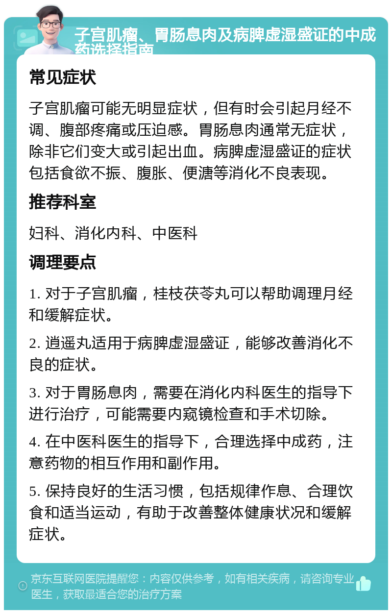 子宫肌瘤、胃肠息肉及病脾虚湿盛证的中成药选择指南 常见症状 子宫肌瘤可能无明显症状，但有时会引起月经不调、腹部疼痛或压迫感。胃肠息肉通常无症状，除非它们变大或引起出血。病脾虚湿盛证的症状包括食欲不振、腹胀、便溏等消化不良表现。 推荐科室 妇科、消化内科、中医科 调理要点 1. 对于子宫肌瘤，桂枝茯苓丸可以帮助调理月经和缓解症状。 2. 逍遥丸适用于病脾虚湿盛证，能够改善消化不良的症状。 3. 对于胃肠息肉，需要在消化内科医生的指导下进行治疗，可能需要内窥镜检查和手术切除。 4. 在中医科医生的指导下，合理选择中成药，注意药物的相互作用和副作用。 5. 保持良好的生活习惯，包括规律作息、合理饮食和适当运动，有助于改善整体健康状况和缓解症状。