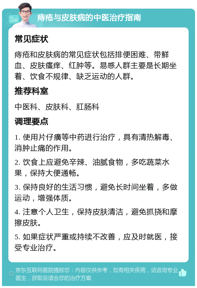 痔疮与皮肤病的中医治疗指南 常见症状 痔疮和皮肤病的常见症状包括排便困难、带鲜血、皮肤瘙痒、红肿等。易感人群主要是长期坐着、饮食不规律、缺乏运动的人群。 推荐科室 中医科、皮肤科、肛肠科 调理要点 1. 使用片仔癀等中药进行治疗，具有清热解毒、消肿止痛的作用。 2. 饮食上应避免辛辣、油腻食物，多吃蔬菜水果，保持大便通畅。 3. 保持良好的生活习惯，避免长时间坐着，多做运动，增强体质。 4. 注意个人卫生，保持皮肤清洁，避免抓挠和摩擦皮肤。 5. 如果症状严重或持续不改善，应及时就医，接受专业治疗。