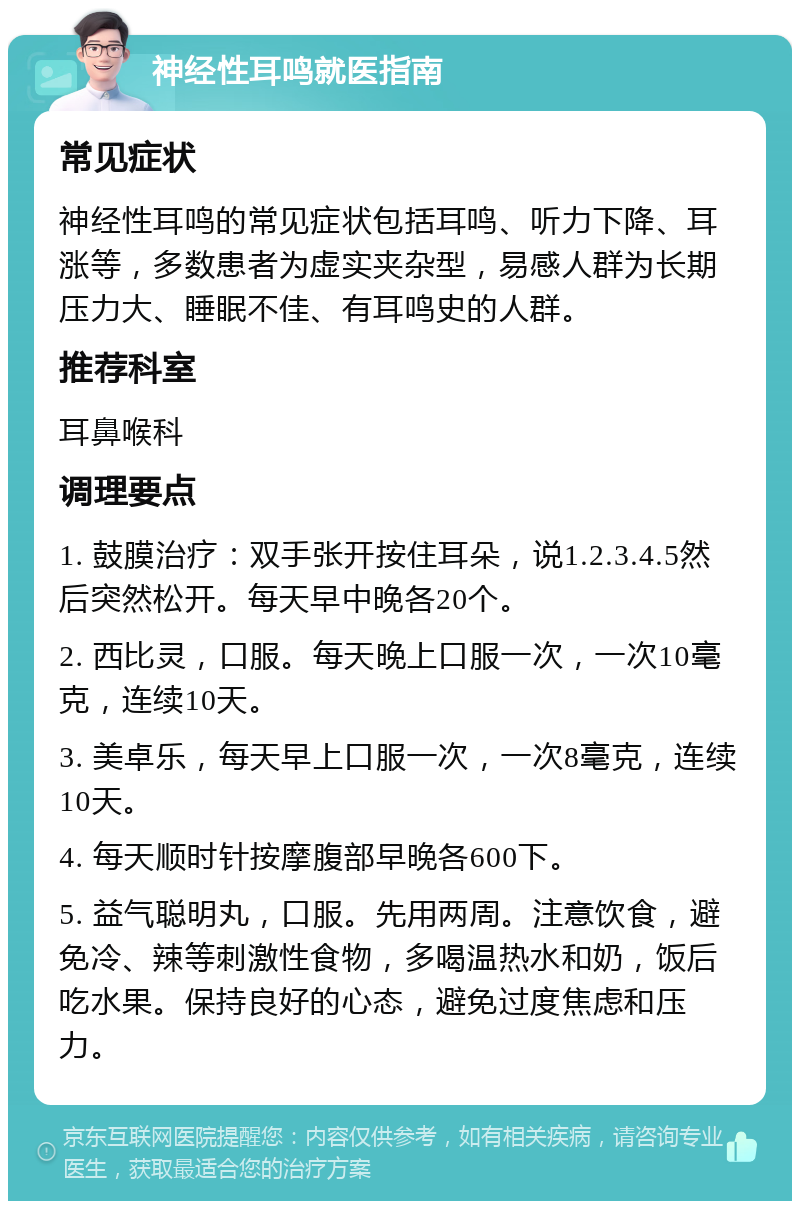 神经性耳鸣就医指南 常见症状 神经性耳鸣的常见症状包括耳鸣、听力下降、耳涨等，多数患者为虚实夹杂型，易感人群为长期压力大、睡眠不佳、有耳鸣史的人群。 推荐科室 耳鼻喉科 调理要点 1. 鼓膜治疗：双手张开按住耳朵，说1.2.3.4.5然后突然松开。每天早中晚各20个。 2. 西比灵，口服。每天晚上口服一次，一次10毫克，连续10天。 3. 美卓乐，每天早上口服一次，一次8毫克，连续10天。 4. 每天顺时针按摩腹部早晚各600下。 5. 益气聪明丸，口服。先用两周。注意饮食，避免冷、辣等刺激性食物，多喝温热水和奶，饭后吃水果。保持良好的心态，避免过度焦虑和压力。