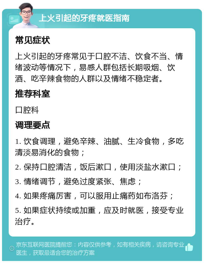 上火引起的牙疼就医指南 常见症状 上火引起的牙疼常见于口腔不洁、饮食不当、情绪波动等情况下，易感人群包括长期吸烟、饮酒、吃辛辣食物的人群以及情绪不稳定者。 推荐科室 口腔科 调理要点 1. 饮食调理，避免辛辣、油腻、生冷食物，多吃清淡易消化的食物； 2. 保持口腔清洁，饭后漱口，使用淡盐水漱口； 3. 情绪调节，避免过度紧张、焦虑； 4. 如果疼痛厉害，可以服用止痛药如布洛芬； 5. 如果症状持续或加重，应及时就医，接受专业治疗。