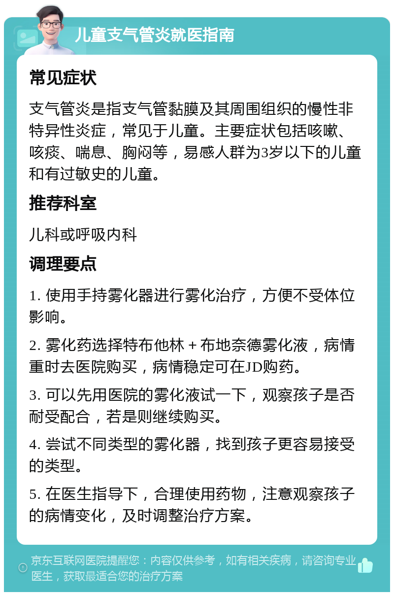 儿童支气管炎就医指南 常见症状 支气管炎是指支气管黏膜及其周围组织的慢性非特异性炎症，常见于儿童。主要症状包括咳嗽、咳痰、喘息、胸闷等，易感人群为3岁以下的儿童和有过敏史的儿童。 推荐科室 儿科或呼吸内科 调理要点 1. 使用手持雾化器进行雾化治疗，方便不受体位影响。 2. 雾化药选择特布他林＋布地奈德雾化液，病情重时去医院购买，病情稳定可在JD购药。 3. 可以先用医院的雾化液试一下，观察孩子是否耐受配合，若是则继续购买。 4. 尝试不同类型的雾化器，找到孩子更容易接受的类型。 5. 在医生指导下，合理使用药物，注意观察孩子的病情变化，及时调整治疗方案。