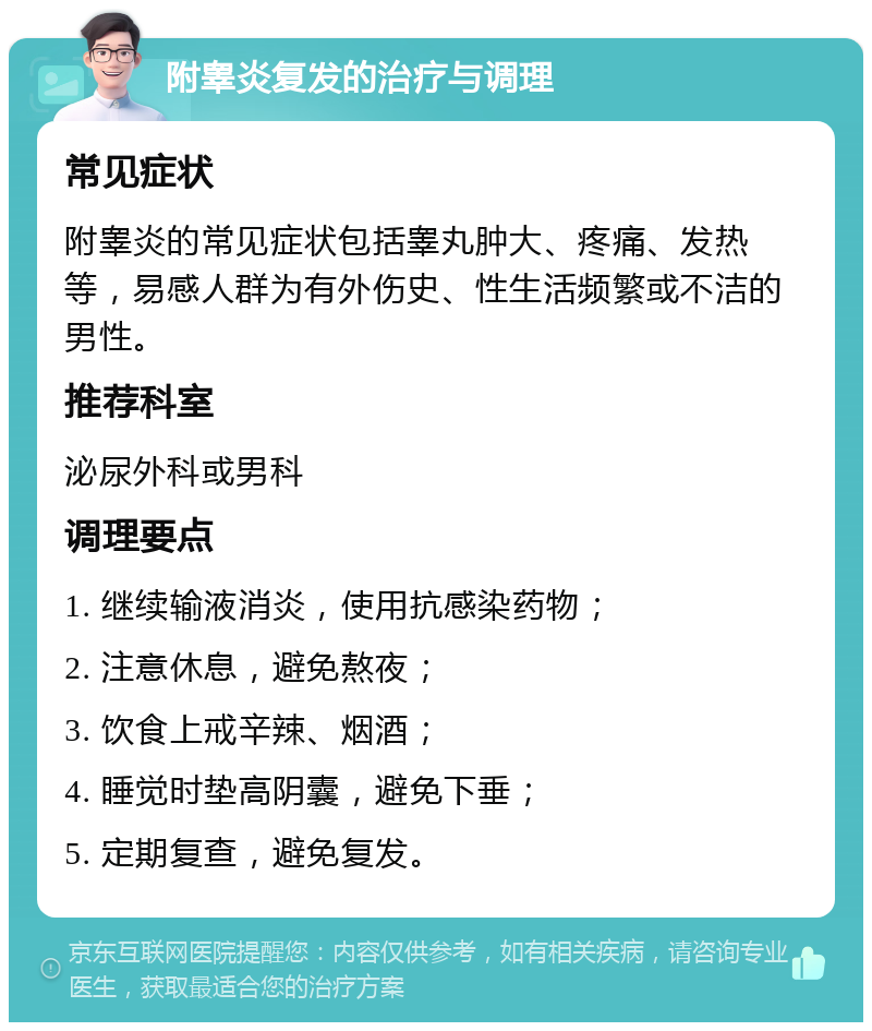 附睾炎复发的治疗与调理 常见症状 附睾炎的常见症状包括睾丸肿大、疼痛、发热等，易感人群为有外伤史、性生活频繁或不洁的男性。 推荐科室 泌尿外科或男科 调理要点 1. 继续输液消炎，使用抗感染药物； 2. 注意休息，避免熬夜； 3. 饮食上戒辛辣、烟酒； 4. 睡觉时垫高阴囊，避免下垂； 5. 定期复查，避免复发。