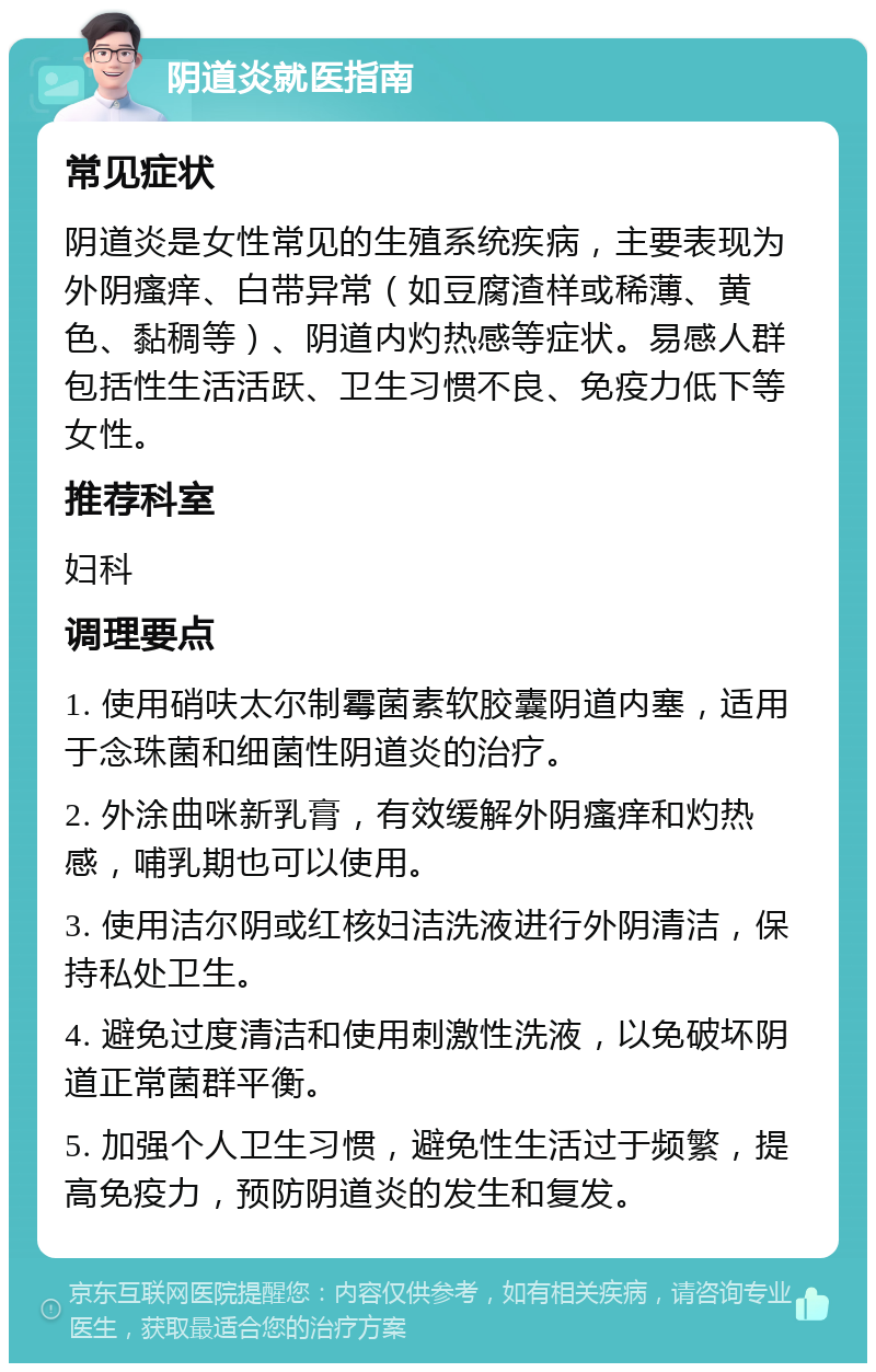 阴道炎就医指南 常见症状 阴道炎是女性常见的生殖系统疾病，主要表现为外阴瘙痒、白带异常（如豆腐渣样或稀薄、黄色、黏稠等）、阴道内灼热感等症状。易感人群包括性生活活跃、卫生习惯不良、免疫力低下等女性。 推荐科室 妇科 调理要点 1. 使用硝呋太尔制霉菌素软胶囊阴道内塞，适用于念珠菌和细菌性阴道炎的治疗。 2. 外涂曲咪新乳膏，有效缓解外阴瘙痒和灼热感，哺乳期也可以使用。 3. 使用洁尔阴或红核妇洁洗液进行外阴清洁，保持私处卫生。 4. 避免过度清洁和使用刺激性洗液，以免破坏阴道正常菌群平衡。 5. 加强个人卫生习惯，避免性生活过于频繁，提高免疫力，预防阴道炎的发生和复发。