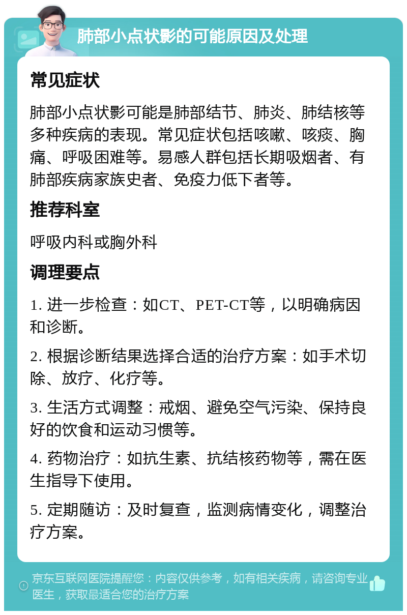 肺部小点状影的可能原因及处理 常见症状 肺部小点状影可能是肺部结节、肺炎、肺结核等多种疾病的表现。常见症状包括咳嗽、咳痰、胸痛、呼吸困难等。易感人群包括长期吸烟者、有肺部疾病家族史者、免疫力低下者等。 推荐科室 呼吸内科或胸外科 调理要点 1. 进一步检查：如CT、PET-CT等，以明确病因和诊断。 2. 根据诊断结果选择合适的治疗方案：如手术切除、放疗、化疗等。 3. 生活方式调整：戒烟、避免空气污染、保持良好的饮食和运动习惯等。 4. 药物治疗：如抗生素、抗结核药物等，需在医生指导下使用。 5. 定期随访：及时复查，监测病情变化，调整治疗方案。