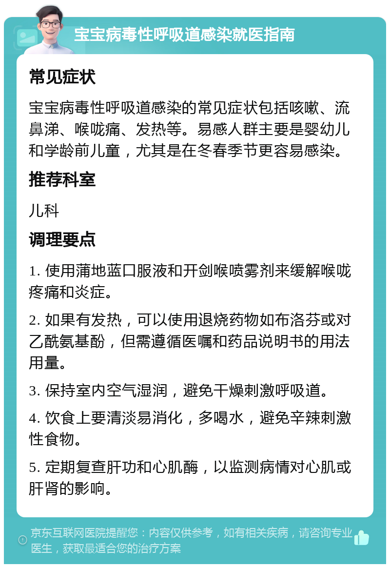 宝宝病毒性呼吸道感染就医指南 常见症状 宝宝病毒性呼吸道感染的常见症状包括咳嗽、流鼻涕、喉咙痛、发热等。易感人群主要是婴幼儿和学龄前儿童，尤其是在冬春季节更容易感染。 推荐科室 儿科 调理要点 1. 使用蒲地蓝口服液和开剑喉喷雾剂来缓解喉咙疼痛和炎症。 2. 如果有发热，可以使用退烧药物如布洛芬或对乙酰氨基酚，但需遵循医嘱和药品说明书的用法用量。 3. 保持室内空气湿润，避免干燥刺激呼吸道。 4. 饮食上要清淡易消化，多喝水，避免辛辣刺激性食物。 5. 定期复查肝功和心肌酶，以监测病情对心肌或肝肾的影响。