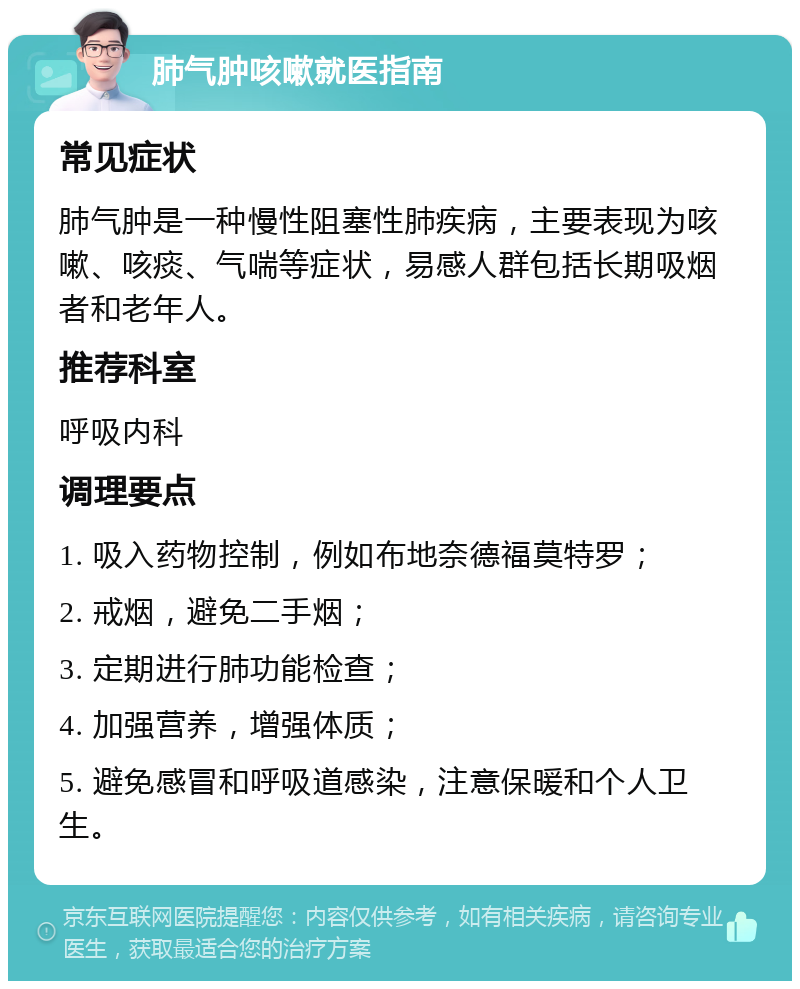 肺气肿咳嗽就医指南 常见症状 肺气肿是一种慢性阻塞性肺疾病，主要表现为咳嗽、咳痰、气喘等症状，易感人群包括长期吸烟者和老年人。 推荐科室 呼吸内科 调理要点 1. 吸入药物控制，例如布地奈德福莫特罗； 2. 戒烟，避免二手烟； 3. 定期进行肺功能检查； 4. 加强营养，增强体质； 5. 避免感冒和呼吸道感染，注意保暖和个人卫生。