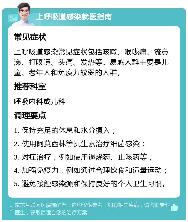 上呼吸道感染就医指南 常见症状 上呼吸道感染常见症状包括咳嗽、喉咙痛、流鼻涕、打喷嚏、头痛、发热等。易感人群主要是儿童、老年人和免疫力较弱的人群。 推荐科室 呼吸内科或儿科 调理要点 1. 保持充足的休息和水分摄入； 2. 使用阿莫西林等抗生素治疗细菌感染； 3. 对症治疗，例如使用退烧药、止咳药等； 4. 加强免疫力，例如通过合理饮食和适量运动； 5. 避免接触感染源和保持良好的个人卫生习惯。