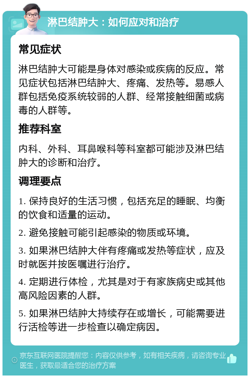 淋巴结肿大：如何应对和治疗 常见症状 淋巴结肿大可能是身体对感染或疾病的反应。常见症状包括淋巴结肿大、疼痛、发热等。易感人群包括免疫系统较弱的人群、经常接触细菌或病毒的人群等。 推荐科室 内科、外科、耳鼻喉科等科室都可能涉及淋巴结肿大的诊断和治疗。 调理要点 1. 保持良好的生活习惯，包括充足的睡眠、均衡的饮食和适量的运动。 2. 避免接触可能引起感染的物质或环境。 3. 如果淋巴结肿大伴有疼痛或发热等症状，应及时就医并按医嘱进行治疗。 4. 定期进行体检，尤其是对于有家族病史或其他高风险因素的人群。 5. 如果淋巴结肿大持续存在或增长，可能需要进行活检等进一步检查以确定病因。