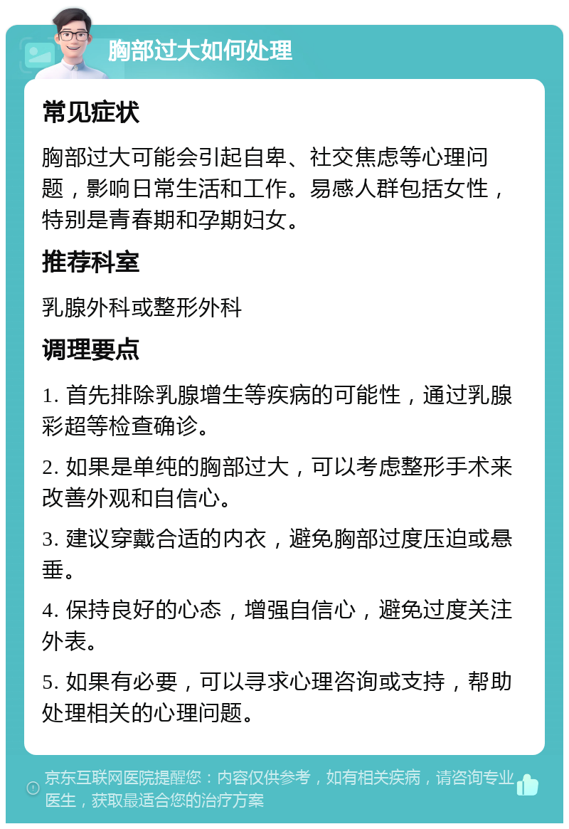 胸部过大如何处理 常见症状 胸部过大可能会引起自卑、社交焦虑等心理问题，影响日常生活和工作。易感人群包括女性，特别是青春期和孕期妇女。 推荐科室 乳腺外科或整形外科 调理要点 1. 首先排除乳腺增生等疾病的可能性，通过乳腺彩超等检查确诊。 2. 如果是单纯的胸部过大，可以考虑整形手术来改善外观和自信心。 3. 建议穿戴合适的内衣，避免胸部过度压迫或悬垂。 4. 保持良好的心态，增强自信心，避免过度关注外表。 5. 如果有必要，可以寻求心理咨询或支持，帮助处理相关的心理问题。