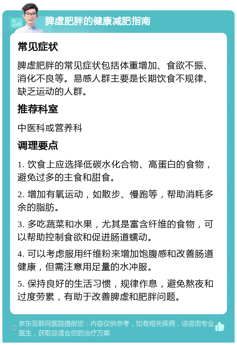 脾虚肥胖的健康减肥指南 常见症状 脾虚肥胖的常见症状包括体重增加、食欲不振、消化不良等。易感人群主要是长期饮食不规律、缺乏运动的人群。 推荐科室 中医科或营养科 调理要点 1. 饮食上应选择低碳水化合物、高蛋白的食物，避免过多的主食和甜食。 2. 增加有氧运动，如散步、慢跑等，帮助消耗多余的脂肪。 3. 多吃蔬菜和水果，尤其是富含纤维的食物，可以帮助控制食欲和促进肠道蠕动。 4. 可以考虑服用纤维粉来增加饱腹感和改善肠道健康，但需注意用足量的水冲服。 5. 保持良好的生活习惯，规律作息，避免熬夜和过度劳累，有助于改善脾虚和肥胖问题。