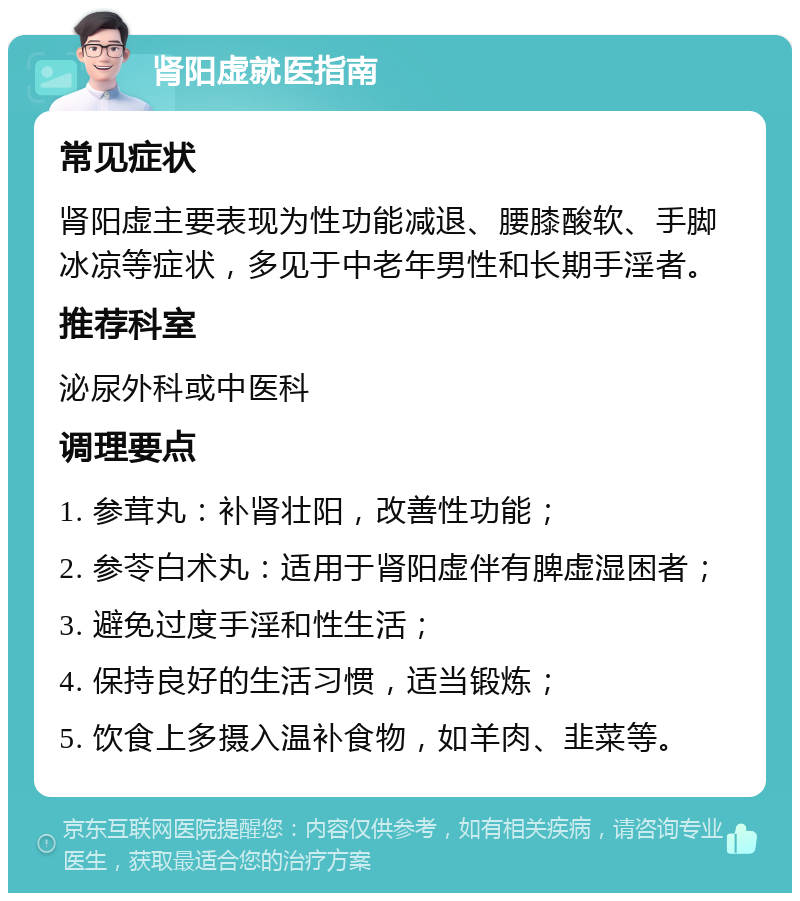 肾阳虚就医指南 常见症状 肾阳虚主要表现为性功能减退、腰膝酸软、手脚冰凉等症状，多见于中老年男性和长期手淫者。 推荐科室 泌尿外科或中医科 调理要点 1. 参茸丸：补肾壮阳，改善性功能； 2. 参苓白术丸：适用于肾阳虚伴有脾虚湿困者； 3. 避免过度手淫和性生活； 4. 保持良好的生活习惯，适当锻炼； 5. 饮食上多摄入温补食物，如羊肉、韭菜等。