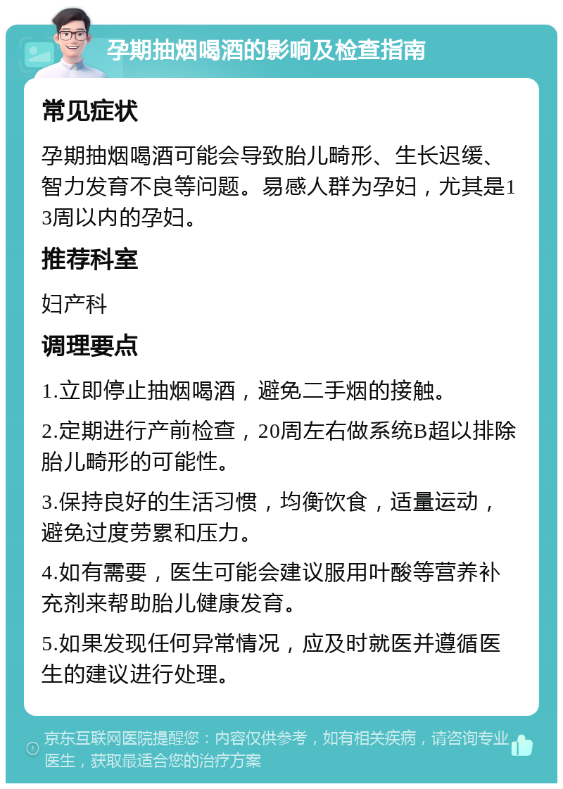 孕期抽烟喝酒的影响及检查指南 常见症状 孕期抽烟喝酒可能会导致胎儿畸形、生长迟缓、智力发育不良等问题。易感人群为孕妇，尤其是13周以内的孕妇。 推荐科室 妇产科 调理要点 1.立即停止抽烟喝酒，避免二手烟的接触。 2.定期进行产前检查，20周左右做系统B超以排除胎儿畸形的可能性。 3.保持良好的生活习惯，均衡饮食，适量运动，避免过度劳累和压力。 4.如有需要，医生可能会建议服用叶酸等营养补充剂来帮助胎儿健康发育。 5.如果发现任何异常情况，应及时就医并遵循医生的建议进行处理。