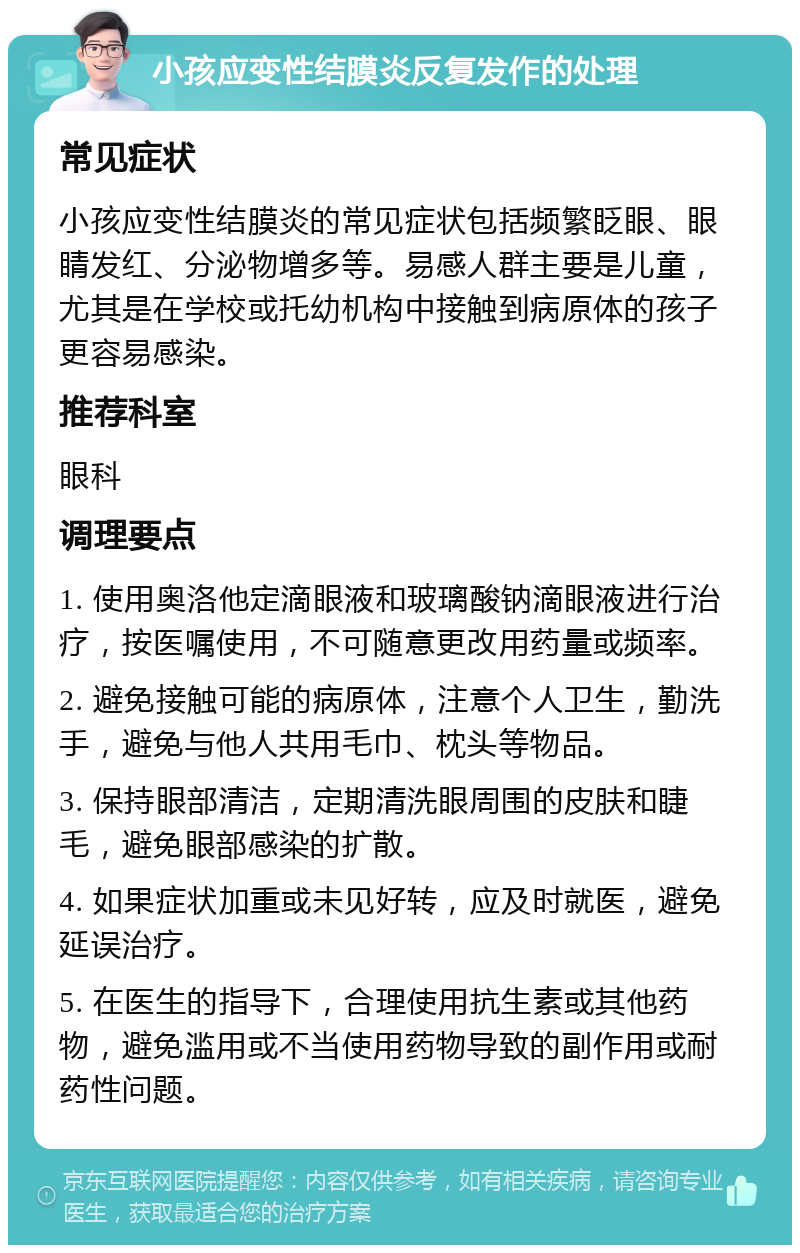 小孩应变性结膜炎反复发作的处理 常见症状 小孩应变性结膜炎的常见症状包括频繁眨眼、眼睛发红、分泌物增多等。易感人群主要是儿童，尤其是在学校或托幼机构中接触到病原体的孩子更容易感染。 推荐科室 眼科 调理要点 1. 使用奥洛他定滴眼液和玻璃酸钠滴眼液进行治疗，按医嘱使用，不可随意更改用药量或频率。 2. 避免接触可能的病原体，注意个人卫生，勤洗手，避免与他人共用毛巾、枕头等物品。 3. 保持眼部清洁，定期清洗眼周围的皮肤和睫毛，避免眼部感染的扩散。 4. 如果症状加重或未见好转，应及时就医，避免延误治疗。 5. 在医生的指导下，合理使用抗生素或其他药物，避免滥用或不当使用药物导致的副作用或耐药性问题。