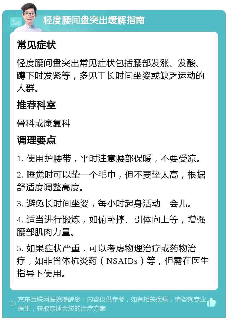 轻度腰间盘突出缓解指南 常见症状 轻度腰间盘突出常见症状包括腰部发涨、发酸、蹲下时发紧等，多见于长时间坐姿或缺乏运动的人群。 推荐科室 骨科或康复科 调理要点 1. 使用护腰带，平时注意腰部保暖，不要受凉。 2. 睡觉时可以垫一个毛巾，但不要垫太高，根据舒适度调整高度。 3. 避免长时间坐姿，每小时起身活动一会儿。 4. 适当进行锻炼，如俯卧撑、引体向上等，增强腰部肌肉力量。 5. 如果症状严重，可以考虑物理治疗或药物治疗，如非甾体抗炎药（NSAIDs）等，但需在医生指导下使用。