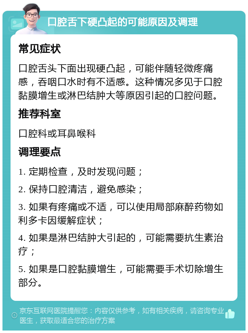 口腔舌下硬凸起的可能原因及调理 常见症状 口腔舌头下面出现硬凸起，可能伴随轻微疼痛感，吞咽口水时有不适感。这种情况多见于口腔黏膜增生或淋巴结肿大等原因引起的口腔问题。 推荐科室 口腔科或耳鼻喉科 调理要点 1. 定期检查，及时发现问题； 2. 保持口腔清洁，避免感染； 3. 如果有疼痛或不适，可以使用局部麻醉药物如利多卡因缓解症状； 4. 如果是淋巴结肿大引起的，可能需要抗生素治疗； 5. 如果是口腔黏膜增生，可能需要手术切除增生部分。