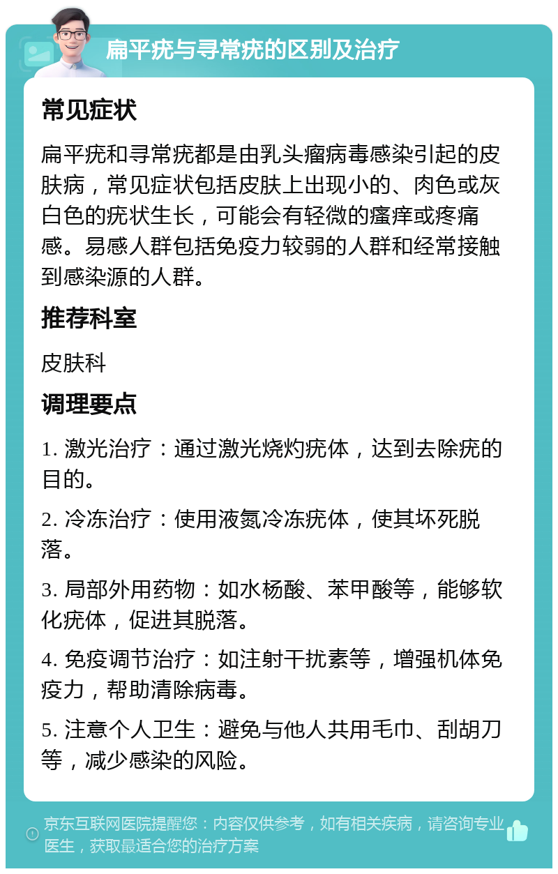 扁平疣与寻常疣的区别及治疗 常见症状 扁平疣和寻常疣都是由乳头瘤病毒感染引起的皮肤病，常见症状包括皮肤上出现小的、肉色或灰白色的疣状生长，可能会有轻微的瘙痒或疼痛感。易感人群包括免疫力较弱的人群和经常接触到感染源的人群。 推荐科室 皮肤科 调理要点 1. 激光治疗：通过激光烧灼疣体，达到去除疣的目的。 2. 冷冻治疗：使用液氮冷冻疣体，使其坏死脱落。 3. 局部外用药物：如水杨酸、苯甲酸等，能够软化疣体，促进其脱落。 4. 免疫调节治疗：如注射干扰素等，增强机体免疫力，帮助清除病毒。 5. 注意个人卫生：避免与他人共用毛巾、刮胡刀等，减少感染的风险。