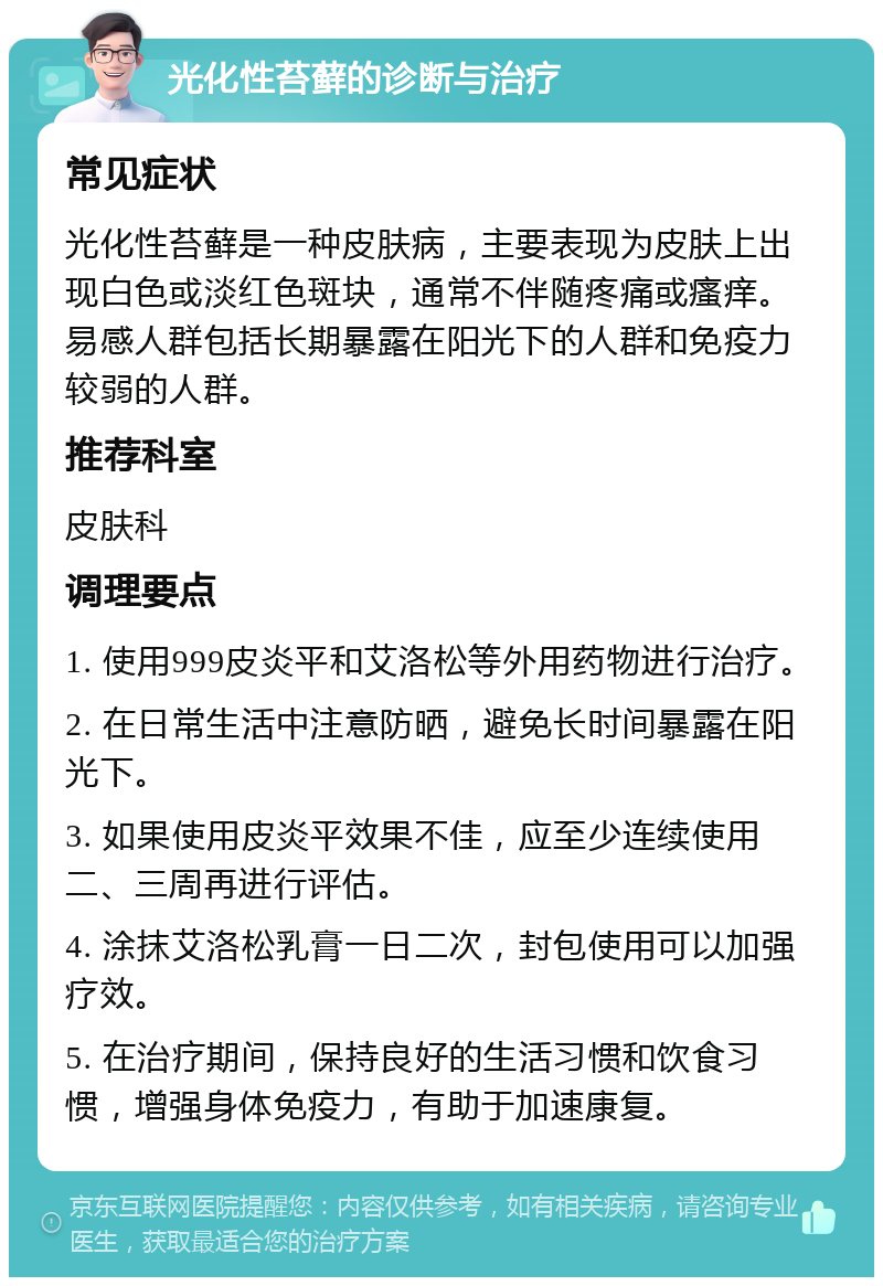 光化性苔藓的诊断与治疗 常见症状 光化性苔藓是一种皮肤病，主要表现为皮肤上出现白色或淡红色斑块，通常不伴随疼痛或瘙痒。易感人群包括长期暴露在阳光下的人群和免疫力较弱的人群。 推荐科室 皮肤科 调理要点 1. 使用999皮炎平和艾洛松等外用药物进行治疗。 2. 在日常生活中注意防晒，避免长时间暴露在阳光下。 3. 如果使用皮炎平效果不佳，应至少连续使用二、三周再进行评估。 4. 涂抹艾洛松乳膏一日二次，封包使用可以加强疗效。 5. 在治疗期间，保持良好的生活习惯和饮食习惯，增强身体免疫力，有助于加速康复。