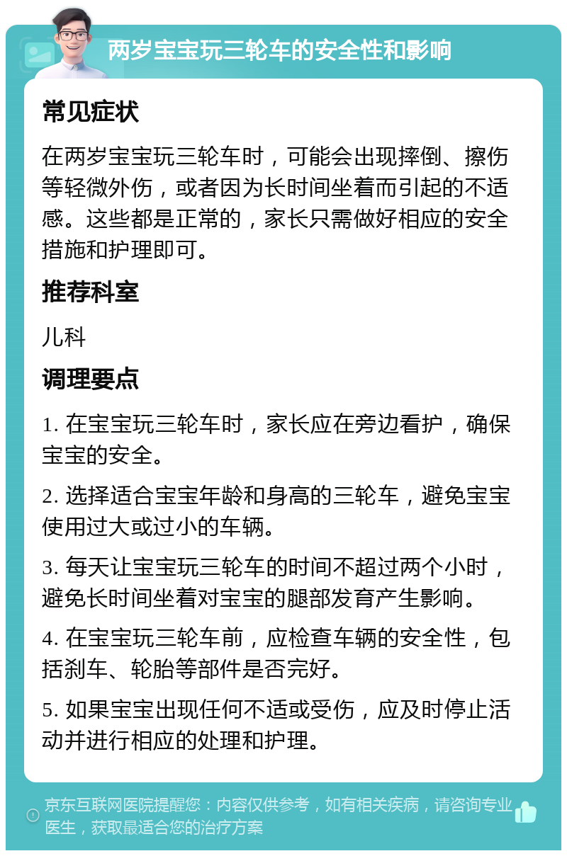 两岁宝宝玩三轮车的安全性和影响 常见症状 在两岁宝宝玩三轮车时，可能会出现摔倒、擦伤等轻微外伤，或者因为长时间坐着而引起的不适感。这些都是正常的，家长只需做好相应的安全措施和护理即可。 推荐科室 儿科 调理要点 1. 在宝宝玩三轮车时，家长应在旁边看护，确保宝宝的安全。 2. 选择适合宝宝年龄和身高的三轮车，避免宝宝使用过大或过小的车辆。 3. 每天让宝宝玩三轮车的时间不超过两个小时，避免长时间坐着对宝宝的腿部发育产生影响。 4. 在宝宝玩三轮车前，应检查车辆的安全性，包括刹车、轮胎等部件是否完好。 5. 如果宝宝出现任何不适或受伤，应及时停止活动并进行相应的处理和护理。