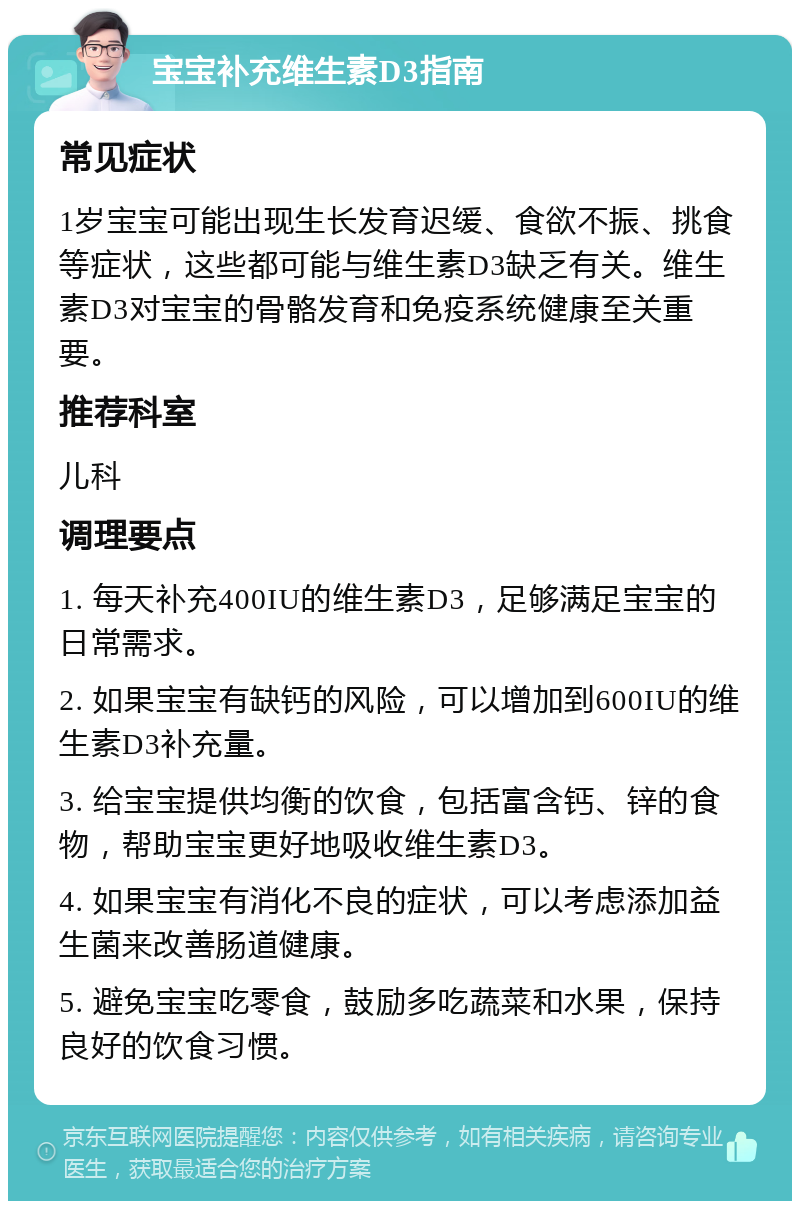 宝宝补充维生素D3指南 常见症状 1岁宝宝可能出现生长发育迟缓、食欲不振、挑食等症状，这些都可能与维生素D3缺乏有关。维生素D3对宝宝的骨骼发育和免疫系统健康至关重要。 推荐科室 儿科 调理要点 1. 每天补充400IU的维生素D3，足够满足宝宝的日常需求。 2. 如果宝宝有缺钙的风险，可以增加到600IU的维生素D3补充量。 3. 给宝宝提供均衡的饮食，包括富含钙、锌的食物，帮助宝宝更好地吸收维生素D3。 4. 如果宝宝有消化不良的症状，可以考虑添加益生菌来改善肠道健康。 5. 避免宝宝吃零食，鼓励多吃蔬菜和水果，保持良好的饮食习惯。