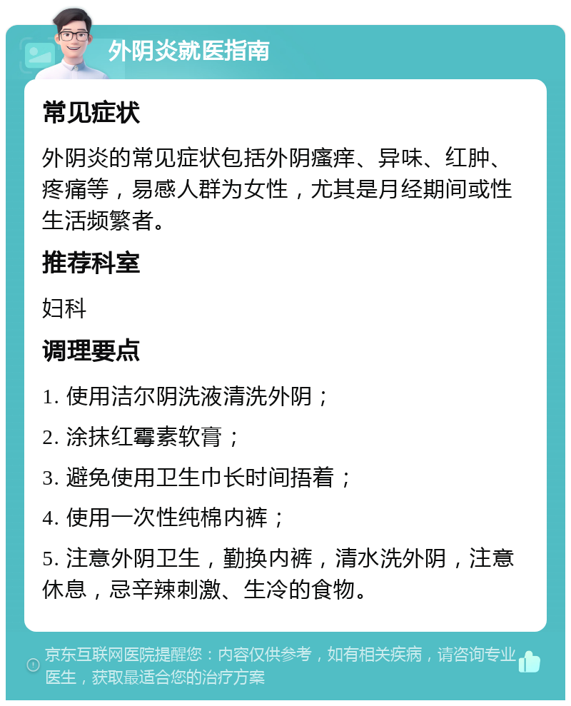 外阴炎就医指南 常见症状 外阴炎的常见症状包括外阴瘙痒、异味、红肿、疼痛等，易感人群为女性，尤其是月经期间或性生活频繁者。 推荐科室 妇科 调理要点 1. 使用洁尔阴洗液清洗外阴； 2. 涂抹红霉素软膏； 3. 避免使用卫生巾长时间捂着； 4. 使用一次性纯棉内裤； 5. 注意外阴卫生，勤换内裤，清水洗外阴，注意休息，忌辛辣刺激、生冷的食物。