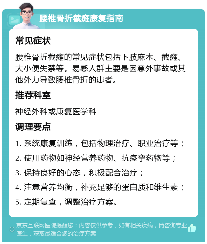 腰椎骨折截瘫康复指南 常见症状 腰椎骨折截瘫的常见症状包括下肢麻木、截瘫、大小便失禁等。易感人群主要是因意外事故或其他外力导致腰椎骨折的患者。 推荐科室 神经外科或康复医学科 调理要点 1. 系统康复训练，包括物理治疗、职业治疗等； 2. 使用药物如神经营养药物、抗痉挛药物等； 3. 保持良好的心态，积极配合治疗； 4. 注意营养均衡，补充足够的蛋白质和维生素； 5. 定期复查，调整治疗方案。