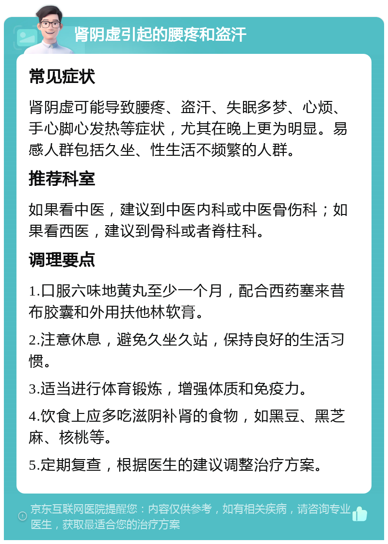 肾阴虚引起的腰疼和盗汗 常见症状 肾阴虚可能导致腰疼、盗汗、失眠多梦、心烦、手心脚心发热等症状，尤其在晚上更为明显。易感人群包括久坐、性生活不频繁的人群。 推荐科室 如果看中医，建议到中医内科或中医骨伤科；如果看西医，建议到骨科或者脊柱科。 调理要点 1.口服六味地黄丸至少一个月，配合西药塞来昔布胶囊和外用扶他林软膏。 2.注意休息，避免久坐久站，保持良好的生活习惯。 3.适当进行体育锻炼，增强体质和免疫力。 4.饮食上应多吃滋阴补肾的食物，如黑豆、黑芝麻、核桃等。 5.定期复查，根据医生的建议调整治疗方案。