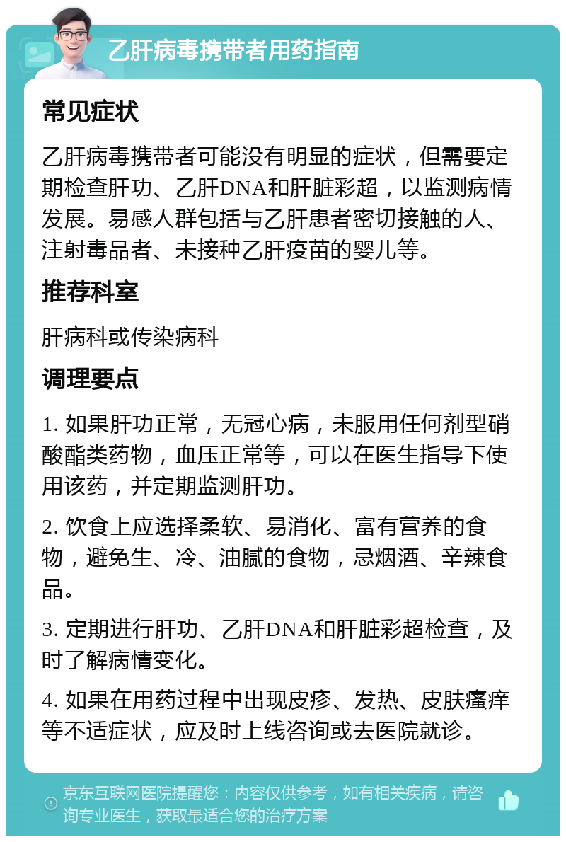 乙肝病毒携带者用药指南 常见症状 乙肝病毒携带者可能没有明显的症状，但需要定期检查肝功、乙肝DNA和肝脏彩超，以监测病情发展。易感人群包括与乙肝患者密切接触的人、注射毒品者、未接种乙肝疫苗的婴儿等。 推荐科室 肝病科或传染病科 调理要点 1. 如果肝功正常，无冠心病，未服用任何剂型硝酸酯类药物，血压正常等，可以在医生指导下使用该药，并定期监测肝功。 2. 饮食上应选择柔软、易消化、富有营养的食物，避免生、冷、油腻的食物，忌烟酒、辛辣食品。 3. 定期进行肝功、乙肝DNA和肝脏彩超检查，及时了解病情变化。 4. 如果在用药过程中出现皮疹、发热、皮肤瘙痒等不适症状，应及时上线咨询或去医院就诊。