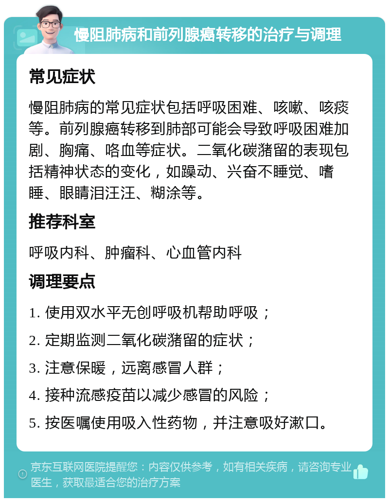 慢阻肺病和前列腺癌转移的治疗与调理 常见症状 慢阻肺病的常见症状包括呼吸困难、咳嗽、咳痰等。前列腺癌转移到肺部可能会导致呼吸困难加剧、胸痛、咯血等症状。二氧化碳潴留的表现包括精神状态的变化，如躁动、兴奋不睡觉、嗜睡、眼睛泪汪汪、糊涂等。 推荐科室 呼吸内科、肿瘤科、心血管内科 调理要点 1. 使用双水平无创呼吸机帮助呼吸； 2. 定期监测二氧化碳潴留的症状； 3. 注意保暖，远离感冒人群； 4. 接种流感疫苗以减少感冒的风险； 5. 按医嘱使用吸入性药物，并注意吸好漱口。