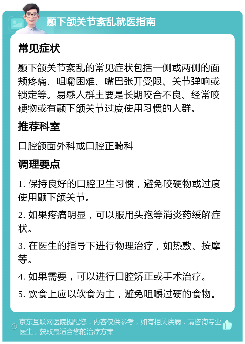 颞下颌关节紊乱就医指南 常见症状 颞下颌关节紊乱的常见症状包括一侧或两侧的面颊疼痛、咀嚼困难、嘴巴张开受限、关节弹响或锁定等。易感人群主要是长期咬合不良、经常咬硬物或有颞下颌关节过度使用习惯的人群。 推荐科室 口腔颌面外科或口腔正畸科 调理要点 1. 保持良好的口腔卫生习惯，避免咬硬物或过度使用颞下颌关节。 2. 如果疼痛明显，可以服用头孢等消炎药缓解症状。 3. 在医生的指导下进行物理治疗，如热敷、按摩等。 4. 如果需要，可以进行口腔矫正或手术治疗。 5. 饮食上应以软食为主，避免咀嚼过硬的食物。