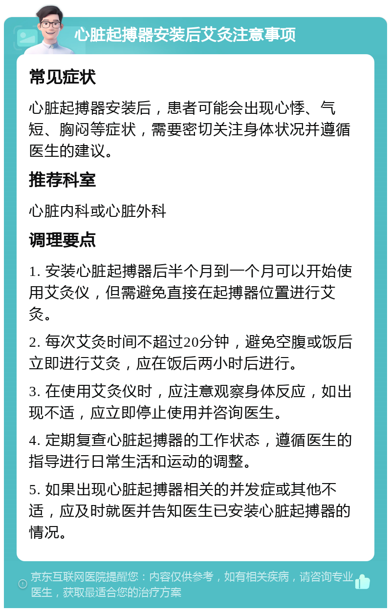 心脏起搏器安装后艾灸注意事项 常见症状 心脏起搏器安装后，患者可能会出现心悸、气短、胸闷等症状，需要密切关注身体状况并遵循医生的建议。 推荐科室 心脏内科或心脏外科 调理要点 1. 安装心脏起搏器后半个月到一个月可以开始使用艾灸仪，但需避免直接在起搏器位置进行艾灸。 2. 每次艾灸时间不超过20分钟，避免空腹或饭后立即进行艾灸，应在饭后两小时后进行。 3. 在使用艾灸仪时，应注意观察身体反应，如出现不适，应立即停止使用并咨询医生。 4. 定期复查心脏起搏器的工作状态，遵循医生的指导进行日常生活和运动的调整。 5. 如果出现心脏起搏器相关的并发症或其他不适，应及时就医并告知医生已安装心脏起搏器的情况。