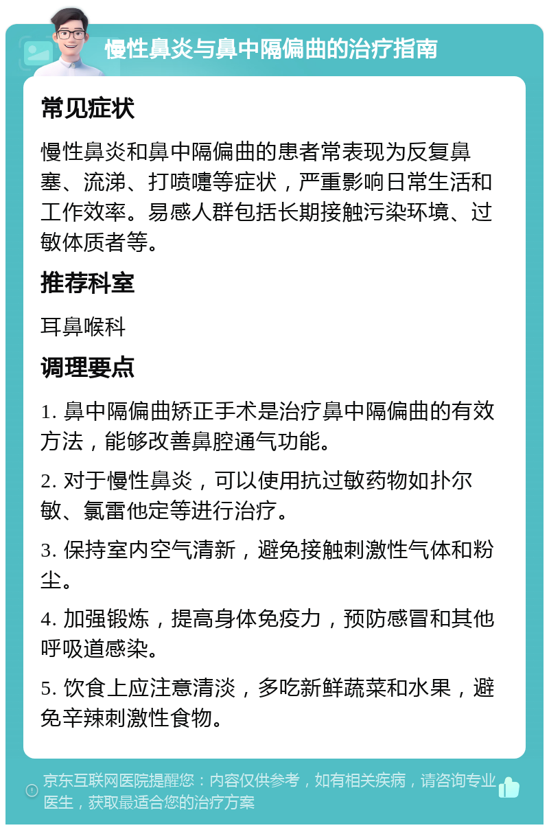 慢性鼻炎与鼻中隔偏曲的治疗指南 常见症状 慢性鼻炎和鼻中隔偏曲的患者常表现为反复鼻塞、流涕、打喷嚏等症状，严重影响日常生活和工作效率。易感人群包括长期接触污染环境、过敏体质者等。 推荐科室 耳鼻喉科 调理要点 1. 鼻中隔偏曲矫正手术是治疗鼻中隔偏曲的有效方法，能够改善鼻腔通气功能。 2. 对于慢性鼻炎，可以使用抗过敏药物如扑尔敏、氯雷他定等进行治疗。 3. 保持室内空气清新，避免接触刺激性气体和粉尘。 4. 加强锻炼，提高身体免疫力，预防感冒和其他呼吸道感染。 5. 饮食上应注意清淡，多吃新鲜蔬菜和水果，避免辛辣刺激性食物。