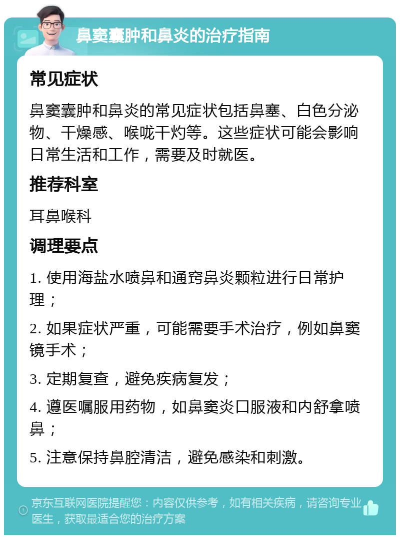 鼻窦囊肿和鼻炎的治疗指南 常见症状 鼻窦囊肿和鼻炎的常见症状包括鼻塞、白色分泌物、干燥感、喉咙干灼等。这些症状可能会影响日常生活和工作，需要及时就医。 推荐科室 耳鼻喉科 调理要点 1. 使用海盐水喷鼻和通窍鼻炎颗粒进行日常护理； 2. 如果症状严重，可能需要手术治疗，例如鼻窦镜手术； 3. 定期复查，避免疾病复发； 4. 遵医嘱服用药物，如鼻窦炎口服液和内舒拿喷鼻； 5. 注意保持鼻腔清洁，避免感染和刺激。