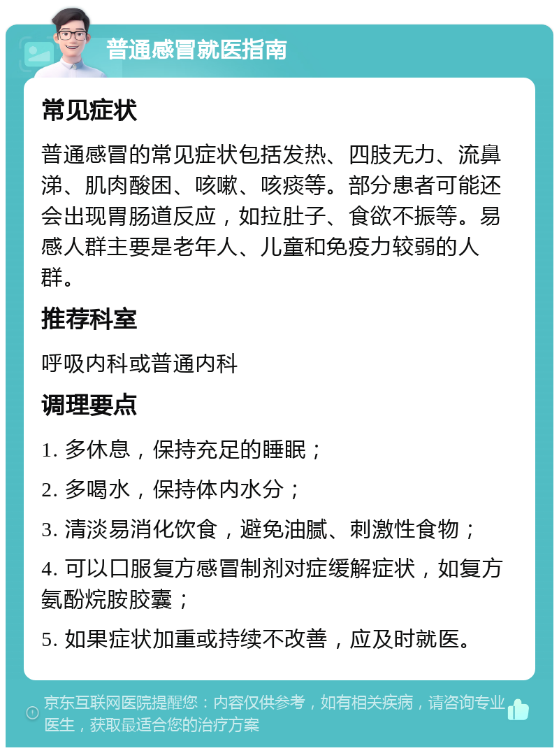 普通感冒就医指南 常见症状 普通感冒的常见症状包括发热、四肢无力、流鼻涕、肌肉酸困、咳嗽、咳痰等。部分患者可能还会出现胃肠道反应，如拉肚子、食欲不振等。易感人群主要是老年人、儿童和免疫力较弱的人群。 推荐科室 呼吸内科或普通内科 调理要点 1. 多休息，保持充足的睡眠； 2. 多喝水，保持体内水分； 3. 清淡易消化饮食，避免油腻、刺激性食物； 4. 可以口服复方感冒制剂对症缓解症状，如复方氨酚烷胺胶囊； 5. 如果症状加重或持续不改善，应及时就医。