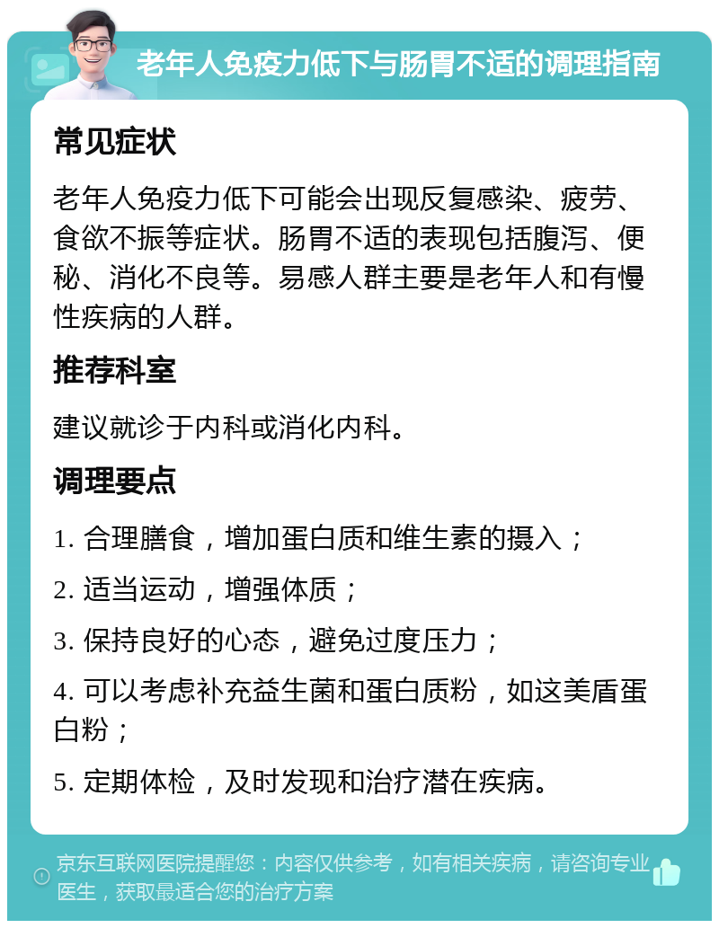 老年人免疫力低下与肠胃不适的调理指南 常见症状 老年人免疫力低下可能会出现反复感染、疲劳、食欲不振等症状。肠胃不适的表现包括腹泻、便秘、消化不良等。易感人群主要是老年人和有慢性疾病的人群。 推荐科室 建议就诊于内科或消化内科。 调理要点 1. 合理膳食，增加蛋白质和维生素的摄入； 2. 适当运动，增强体质； 3. 保持良好的心态，避免过度压力； 4. 可以考虑补充益生菌和蛋白质粉，如这美盾蛋白粉； 5. 定期体检，及时发现和治疗潜在疾病。