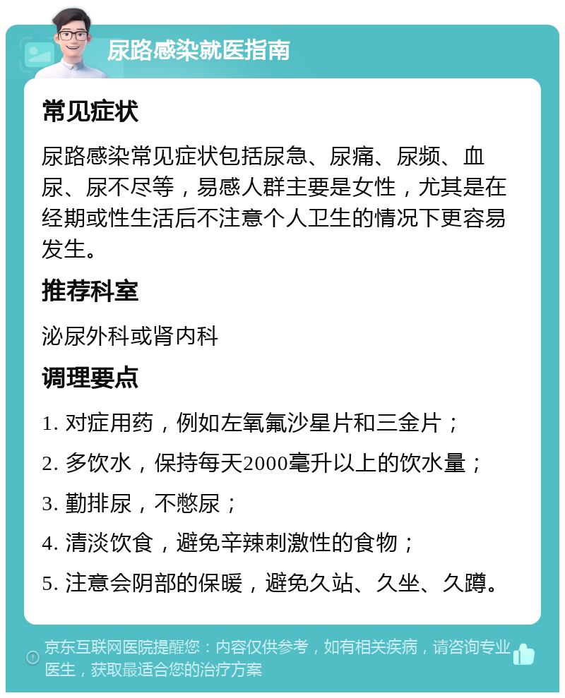 尿路感染就医指南 常见症状 尿路感染常见症状包括尿急、尿痛、尿频、血尿、尿不尽等，易感人群主要是女性，尤其是在经期或性生活后不注意个人卫生的情况下更容易发生。 推荐科室 泌尿外科或肾内科 调理要点 1. 对症用药，例如左氧氟沙星片和三金片； 2. 多饮水，保持每天2000毫升以上的饮水量； 3. 勤排尿，不憋尿； 4. 清淡饮食，避免辛辣刺激性的食物； 5. 注意会阴部的保暖，避免久站、久坐、久蹲。