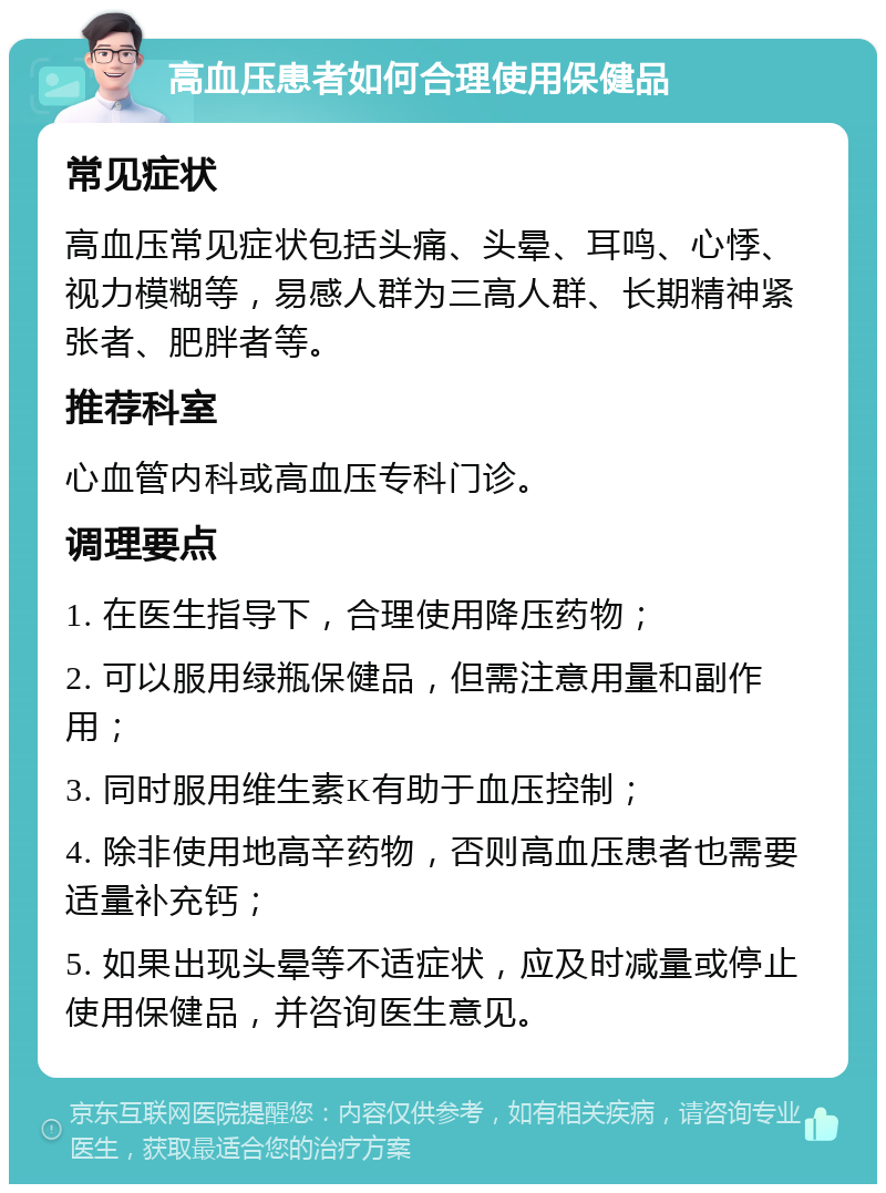 高血压患者如何合理使用保健品 常见症状 高血压常见症状包括头痛、头晕、耳鸣、心悸、视力模糊等，易感人群为三高人群、长期精神紧张者、肥胖者等。 推荐科室 心血管内科或高血压专科门诊。 调理要点 1. 在医生指导下，合理使用降压药物； 2. 可以服用绿瓶保健品，但需注意用量和副作用； 3. 同时服用维生素K有助于血压控制； 4. 除非使用地高辛药物，否则高血压患者也需要适量补充钙； 5. 如果出现头晕等不适症状，应及时减量或停止使用保健品，并咨询医生意见。