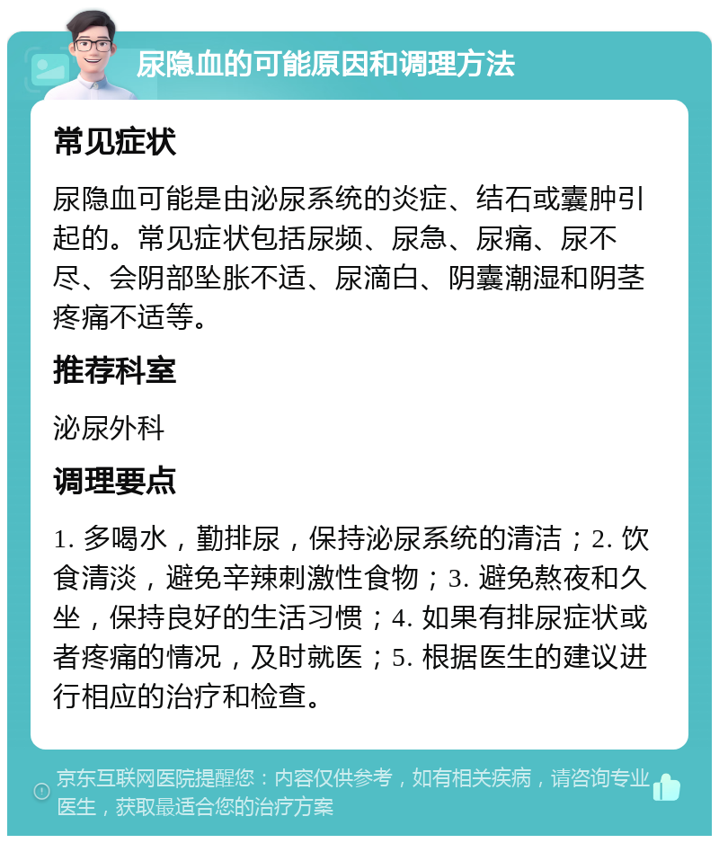 尿隐血的可能原因和调理方法 常见症状 尿隐血可能是由泌尿系统的炎症、结石或囊肿引起的。常见症状包括尿频、尿急、尿痛、尿不尽、会阴部坠胀不适、尿滴白、阴囊潮湿和阴茎疼痛不适等。 推荐科室 泌尿外科 调理要点 1. 多喝水，勤排尿，保持泌尿系统的清洁；2. 饮食清淡，避免辛辣刺激性食物；3. 避免熬夜和久坐，保持良好的生活习惯；4. 如果有排尿症状或者疼痛的情况，及时就医；5. 根据医生的建议进行相应的治疗和检查。