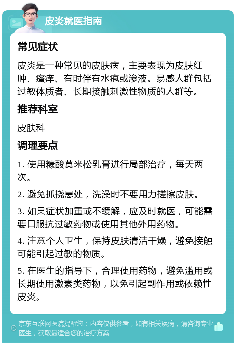 皮炎就医指南 常见症状 皮炎是一种常见的皮肤病，主要表现为皮肤红肿、瘙痒、有时伴有水疱或渗液。易感人群包括过敏体质者、长期接触刺激性物质的人群等。 推荐科室 皮肤科 调理要点 1. 使用糠酸莫米松乳膏进行局部治疗，每天两次。 2. 避免抓挠患处，洗澡时不要用力搓擦皮肤。 3. 如果症状加重或不缓解，应及时就医，可能需要口服抗过敏药物或使用其他外用药物。 4. 注意个人卫生，保持皮肤清洁干燥，避免接触可能引起过敏的物质。 5. 在医生的指导下，合理使用药物，避免滥用或长期使用激素类药物，以免引起副作用或依赖性皮炎。