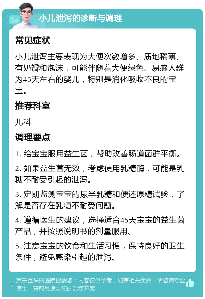 小儿泄泻的诊断与调理 常见症状 小儿泄泻主要表现为大便次数增多、质地稀薄、有奶瓣和泡沫，可能伴随着大便绿色。易感人群为45天左右的婴儿，特别是消化吸收不良的宝宝。 推荐科室 儿科 调理要点 1. 给宝宝服用益生菌，帮助改善肠道菌群平衡。 2. 如果益生菌无效，考虑使用乳糖酶，可能是乳糖不耐受引起的泄泻。 3. 定期监测宝宝的尿半乳糖和便还原糖试验，了解是否存在乳糖不耐受问题。 4. 遵循医生的建议，选择适合45天宝宝的益生菌产品，并按照说明书的剂量服用。 5. 注意宝宝的饮食和生活习惯，保持良好的卫生条件，避免感染引起的泄泻。