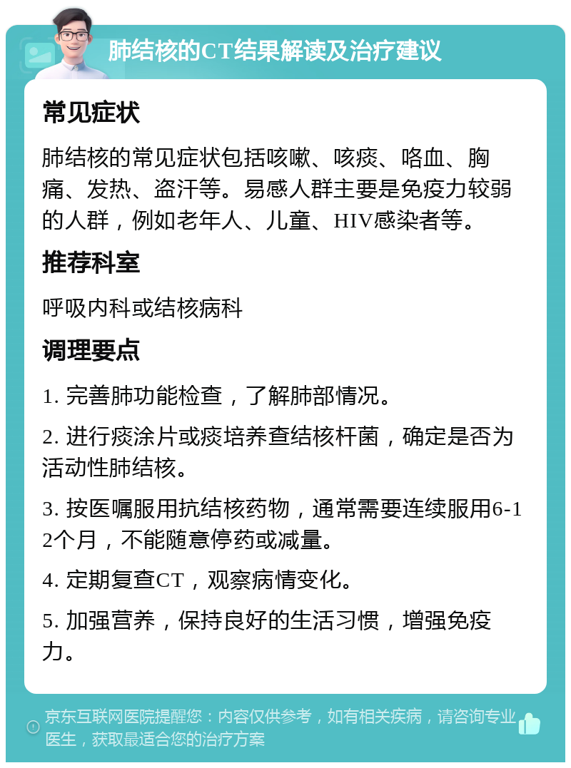 肺结核的CT结果解读及治疗建议 常见症状 肺结核的常见症状包括咳嗽、咳痰、咯血、胸痛、发热、盗汗等。易感人群主要是免疫力较弱的人群，例如老年人、儿童、HIV感染者等。 推荐科室 呼吸内科或结核病科 调理要点 1. 完善肺功能检查，了解肺部情况。 2. 进行痰涂片或痰培养查结核杆菌，确定是否为活动性肺结核。 3. 按医嘱服用抗结核药物，通常需要连续服用6-12个月，不能随意停药或减量。 4. 定期复查CT，观察病情变化。 5. 加强营养，保持良好的生活习惯，增强免疫力。