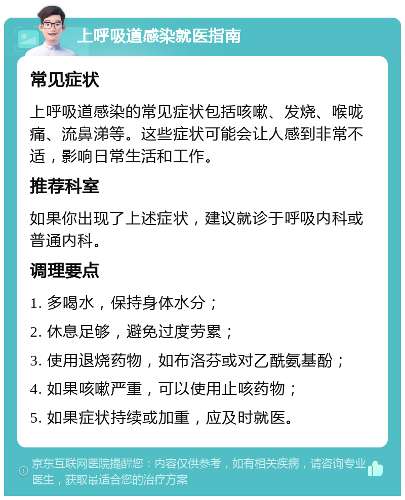 上呼吸道感染就医指南 常见症状 上呼吸道感染的常见症状包括咳嗽、发烧、喉咙痛、流鼻涕等。这些症状可能会让人感到非常不适，影响日常生活和工作。 推荐科室 如果你出现了上述症状，建议就诊于呼吸内科或普通内科。 调理要点 1. 多喝水，保持身体水分； 2. 休息足够，避免过度劳累； 3. 使用退烧药物，如布洛芬或对乙酰氨基酚； 4. 如果咳嗽严重，可以使用止咳药物； 5. 如果症状持续或加重，应及时就医。