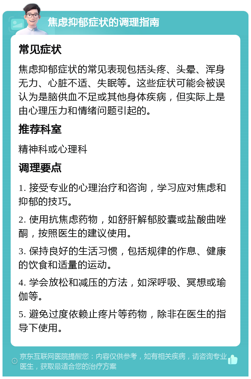 焦虑抑郁症状的调理指南 常见症状 焦虑抑郁症状的常见表现包括头疼、头晕、浑身无力、心脏不适、失眠等。这些症状可能会被误认为是脑供血不足或其他身体疾病，但实际上是由心理压力和情绪问题引起的。 推荐科室 精神科或心理科 调理要点 1. 接受专业的心理治疗和咨询，学习应对焦虑和抑郁的技巧。 2. 使用抗焦虑药物，如舒肝解郁胶囊或盐酸曲唑酮，按照医生的建议使用。 3. 保持良好的生活习惯，包括规律的作息、健康的饮食和适量的运动。 4. 学会放松和减压的方法，如深呼吸、冥想或瑜伽等。 5. 避免过度依赖止疼片等药物，除非在医生的指导下使用。