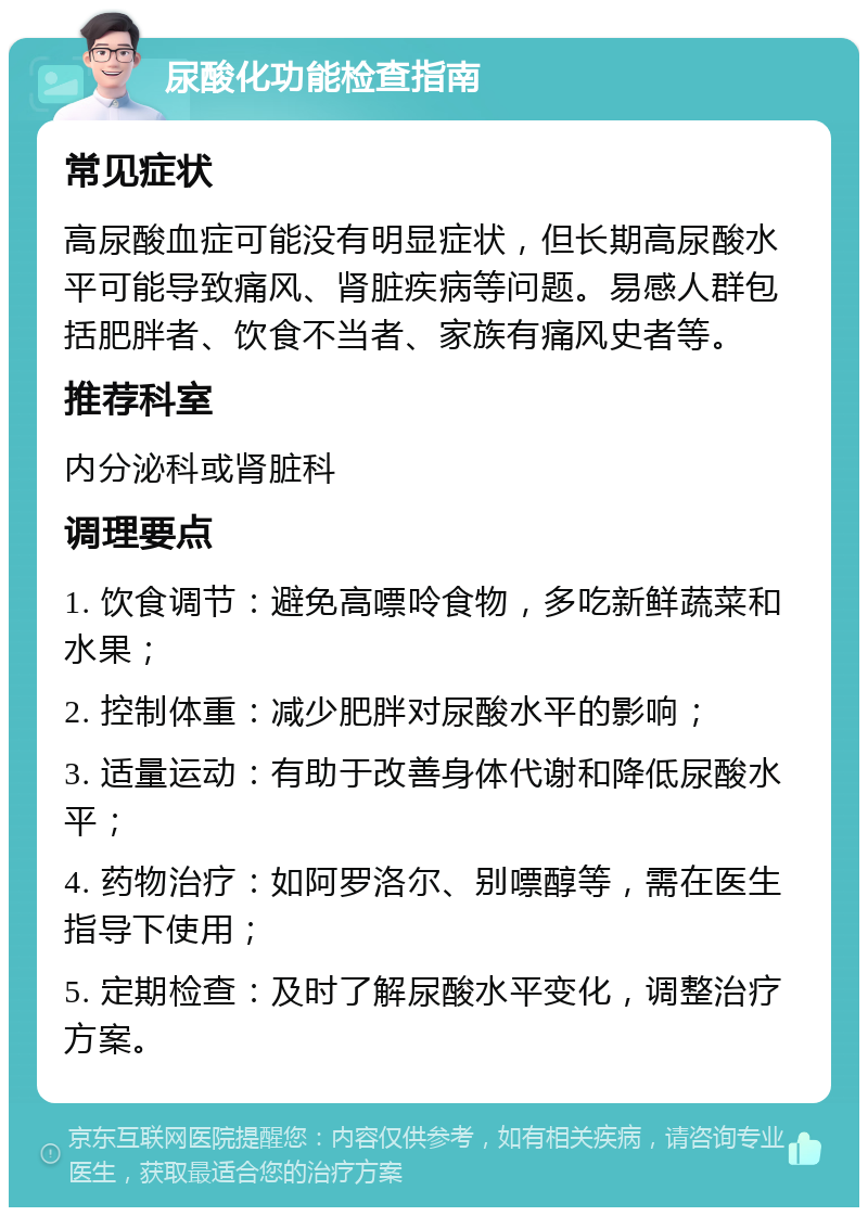 尿酸化功能检查指南 常见症状 高尿酸血症可能没有明显症状，但长期高尿酸水平可能导致痛风、肾脏疾病等问题。易感人群包括肥胖者、饮食不当者、家族有痛风史者等。 推荐科室 内分泌科或肾脏科 调理要点 1. 饮食调节：避免高嘌呤食物，多吃新鲜蔬菜和水果； 2. 控制体重：减少肥胖对尿酸水平的影响； 3. 适量运动：有助于改善身体代谢和降低尿酸水平； 4. 药物治疗：如阿罗洛尔、别嘌醇等，需在医生指导下使用； 5. 定期检查：及时了解尿酸水平变化，调整治疗方案。