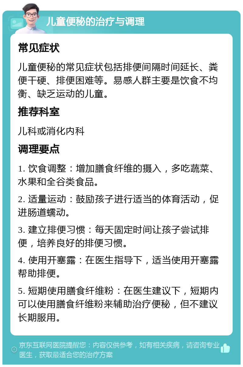 儿童便秘的治疗与调理 常见症状 儿童便秘的常见症状包括排便间隔时间延长、粪便干硬、排便困难等。易感人群主要是饮食不均衡、缺乏运动的儿童。 推荐科室 儿科或消化内科 调理要点 1. 饮食调整：增加膳食纤维的摄入，多吃蔬菜、水果和全谷类食品。 2. 适量运动：鼓励孩子进行适当的体育活动，促进肠道蠕动。 3. 建立排便习惯：每天固定时间让孩子尝试排便，培养良好的排便习惯。 4. 使用开塞露：在医生指导下，适当使用开塞露帮助排便。 5. 短期使用膳食纤维粉：在医生建议下，短期内可以使用膳食纤维粉来辅助治疗便秘，但不建议长期服用。