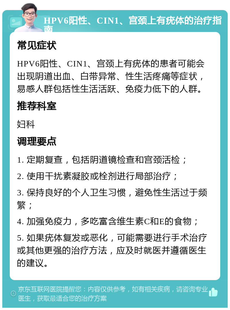 HPV6阳性、CIN1、宫颈上有疣体的治疗指南 常见症状 HPV6阳性、CIN1、宫颈上有疣体的患者可能会出现阴道出血、白带异常、性生活疼痛等症状，易感人群包括性生活活跃、免疫力低下的人群。 推荐科室 妇科 调理要点 1. 定期复查，包括阴道镜检查和宫颈活检； 2. 使用干扰素凝胶或栓剂进行局部治疗； 3. 保持良好的个人卫生习惯，避免性生活过于频繁； 4. 加强免疫力，多吃富含维生素C和E的食物； 5. 如果疣体复发或恶化，可能需要进行手术治疗或其他更强的治疗方法，应及时就医并遵循医生的建议。