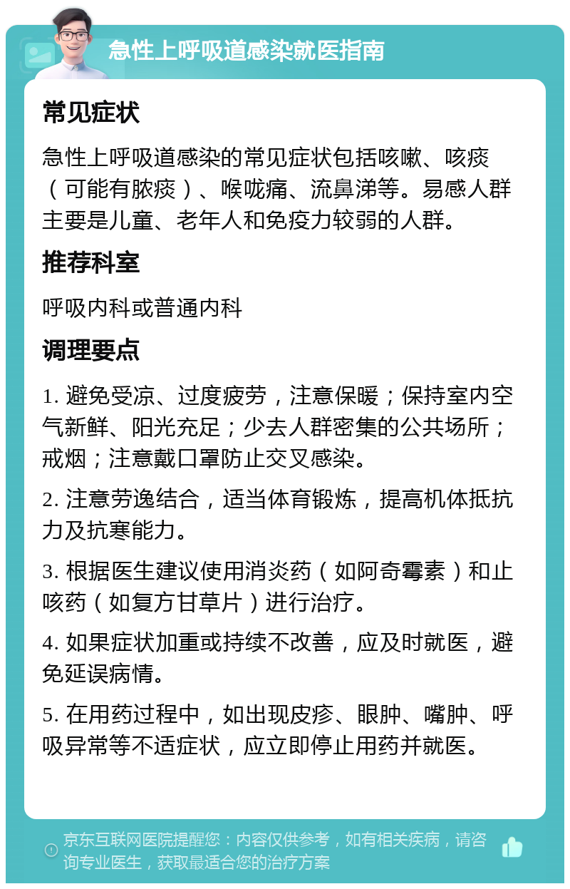 急性上呼吸道感染就医指南 常见症状 急性上呼吸道感染的常见症状包括咳嗽、咳痰（可能有脓痰）、喉咙痛、流鼻涕等。易感人群主要是儿童、老年人和免疫力较弱的人群。 推荐科室 呼吸内科或普通内科 调理要点 1. 避免受凉、过度疲劳，注意保暖；保持室内空气新鲜、阳光充足；少去人群密集的公共场所；戒烟；注意戴口罩防止交叉感染。 2. 注意劳逸结合，适当体育锻炼，提高机体抵抗力及抗寒能力。 3. 根据医生建议使用消炎药（如阿奇霉素）和止咳药（如复方甘草片）进行治疗。 4. 如果症状加重或持续不改善，应及时就医，避免延误病情。 5. 在用药过程中，如出现皮疹、眼肿、嘴肿、呼吸异常等不适症状，应立即停止用药并就医。