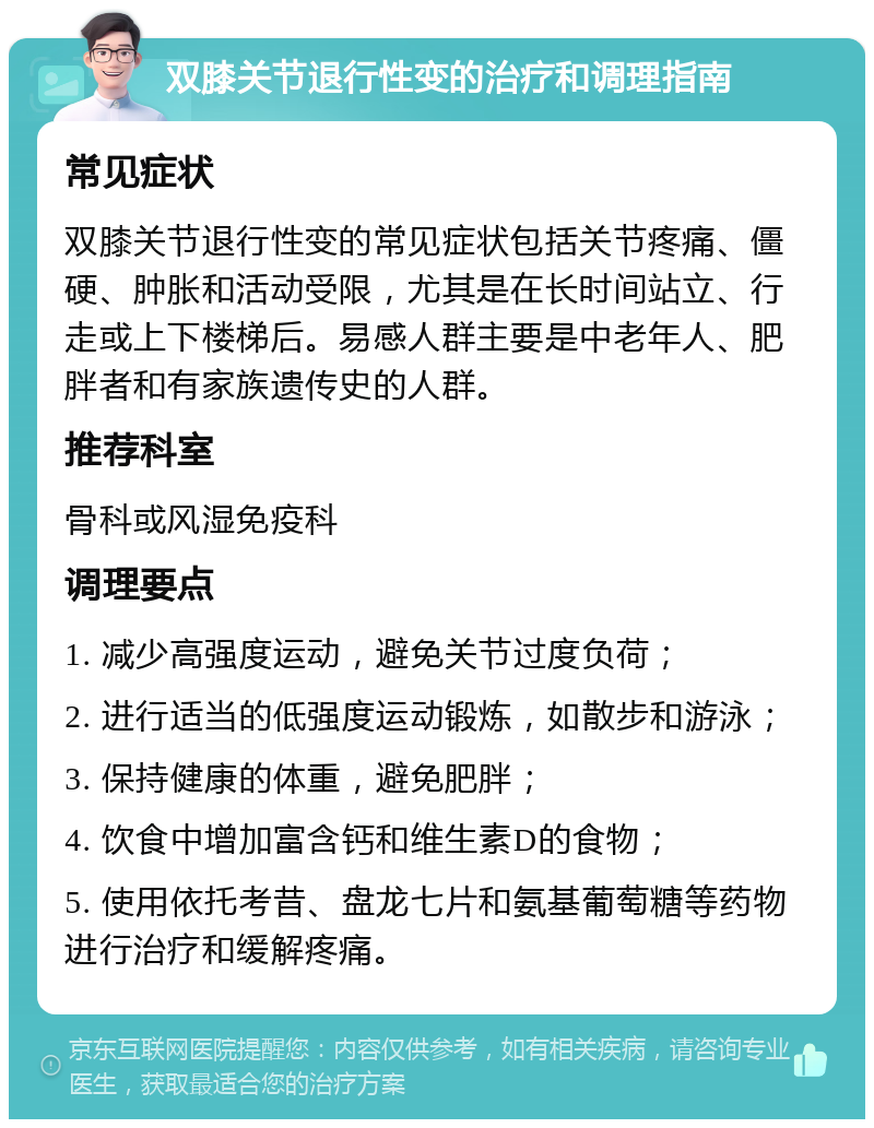 双膝关节退行性变的治疗和调理指南 常见症状 双膝关节退行性变的常见症状包括关节疼痛、僵硬、肿胀和活动受限，尤其是在长时间站立、行走或上下楼梯后。易感人群主要是中老年人、肥胖者和有家族遗传史的人群。 推荐科室 骨科或风湿免疫科 调理要点 1. 减少高强度运动，避免关节过度负荷； 2. 进行适当的低强度运动锻炼，如散步和游泳； 3. 保持健康的体重，避免肥胖； 4. 饮食中增加富含钙和维生素D的食物； 5. 使用依托考昔、盘龙七片和氨基葡萄糖等药物进行治疗和缓解疼痛。