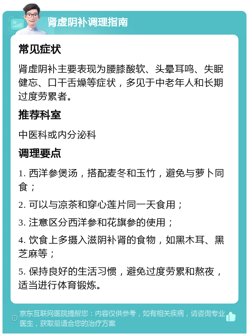 肾虚阴补调理指南 常见症状 肾虚阴补主要表现为腰膝酸软、头晕耳鸣、失眠健忘、口干舌燥等症状，多见于中老年人和长期过度劳累者。 推荐科室 中医科或内分泌科 调理要点 1. 西洋参煲汤，搭配麦冬和玉竹，避免与萝卜同食； 2. 可以与凉茶和穿心莲片同一天食用； 3. 注意区分西洋参和花旗参的使用； 4. 饮食上多摄入滋阴补肾的食物，如黑木耳、黑芝麻等； 5. 保持良好的生活习惯，避免过度劳累和熬夜，适当进行体育锻炼。